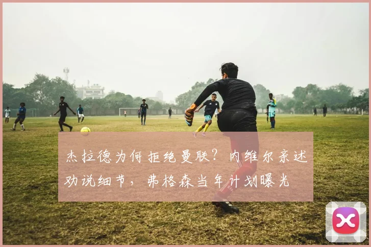 杰拉德为何拒绝曼联？内维尔亲述劝说细节，弗格森当年计划曝光