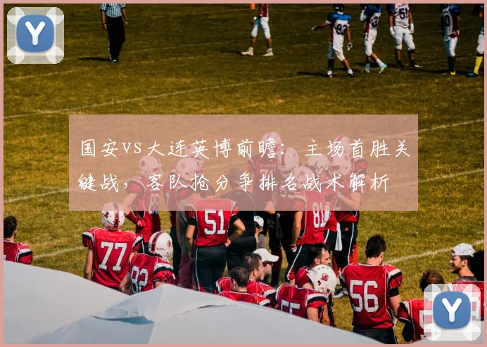 国安vs大连英博前瞻：主场首胜关键战，客队抢分争排名战术解析