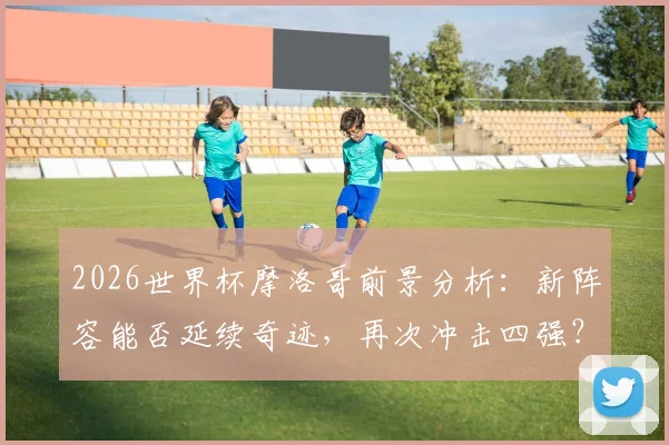 2026世界杯摩洛哥前景分析：新阵容能否延续奇迹，再次冲击四强？