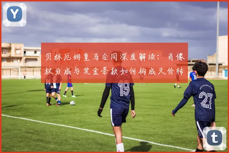 贝林厄姆皇马合同深度解读：肖像权分成与奖金条款如何构成天价转会