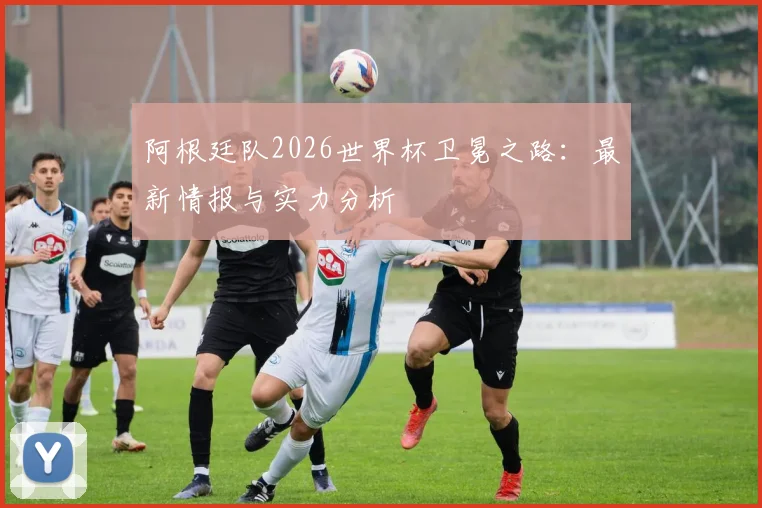 阿根廷队2026世界杯卫冕之路：最新情报与实力分析
