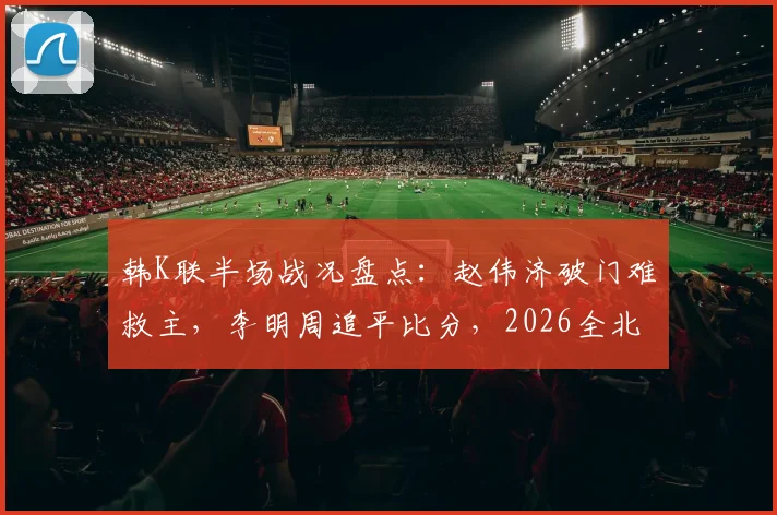 韩K联半场战况盘点：赵伟济破门难救主，李明周追平比分，2026全北1-1仁川联半场解析与看点