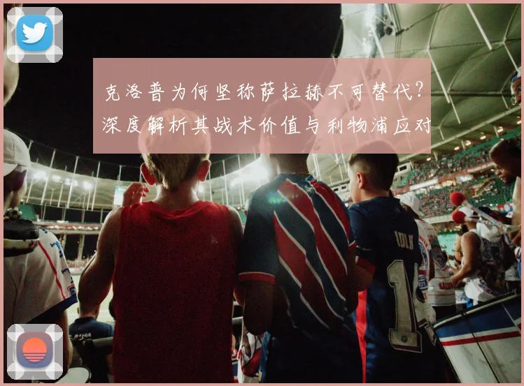 克洛普为何坚称萨拉赫不可替代？深度解析其战术价值与利物浦应对方案
