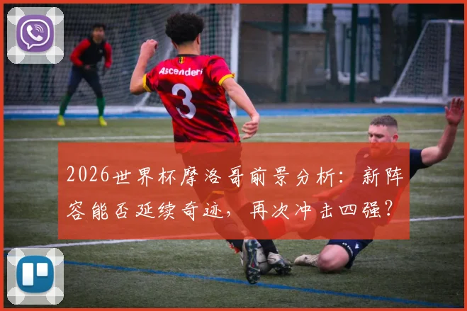 2026世界杯摩洛哥前景分析:新阵容能否延续奇迹,再次冲击四强?