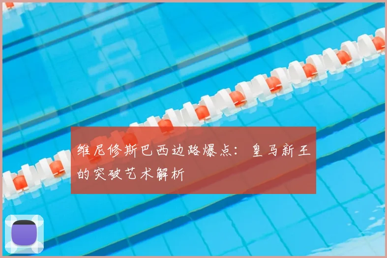 维尼修斯巴西边路爆点：皇马新王的突破艺术解析