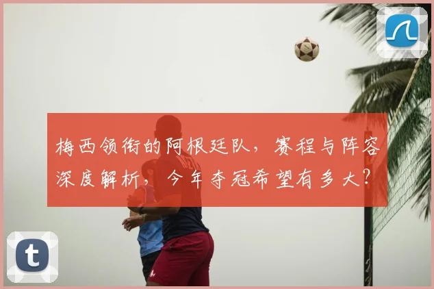 梅西领衔的阿根廷队,赛程与阵容深度解析,今年夺冠希望有多大?
