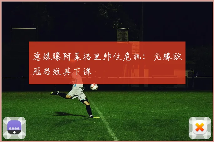 意媒曝阿莱格里帅位危机：无缘欧冠恐致其下课