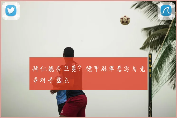 拜仁能否卫冕？德甲冠军悬念与竞争对手盘点