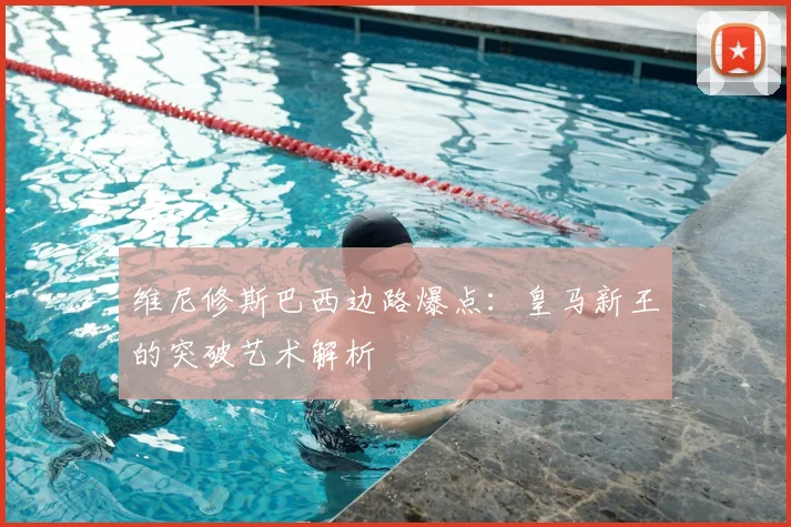 维尼修斯巴西边路爆点：皇马新王的突破艺术解析