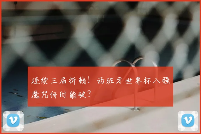 连续三届折戟！西班牙世界杯八强魔咒何时能破？