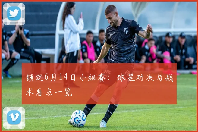 锁定6月14日小组赛:球星对决与战术看点一览