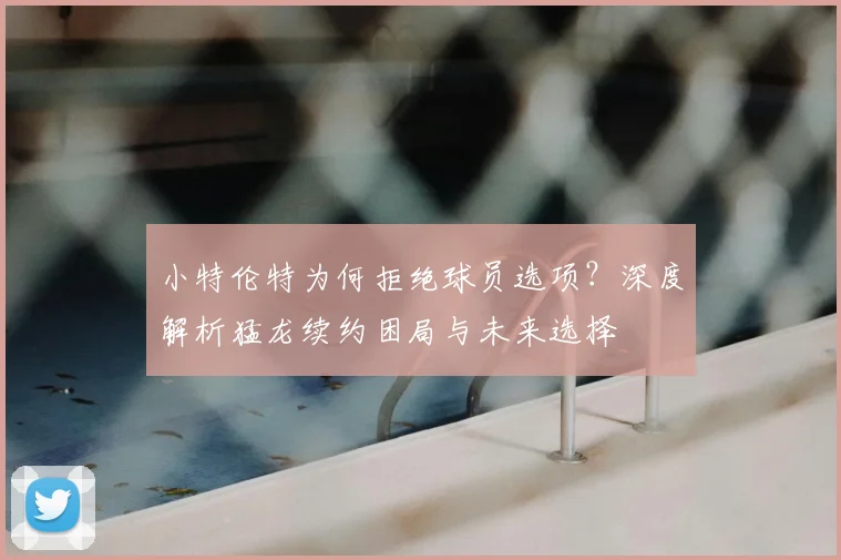 小特伦特为何拒绝球员选项？深度解析猛龙续约困局与未来选择