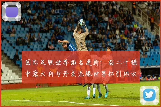 国际足联世界排名更新：前二十强中意大利与丹麦无缘世界杯引热议！