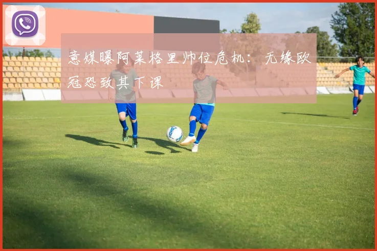 意媒曝阿莱格里帅位危机:无缘欧冠恐致其下课