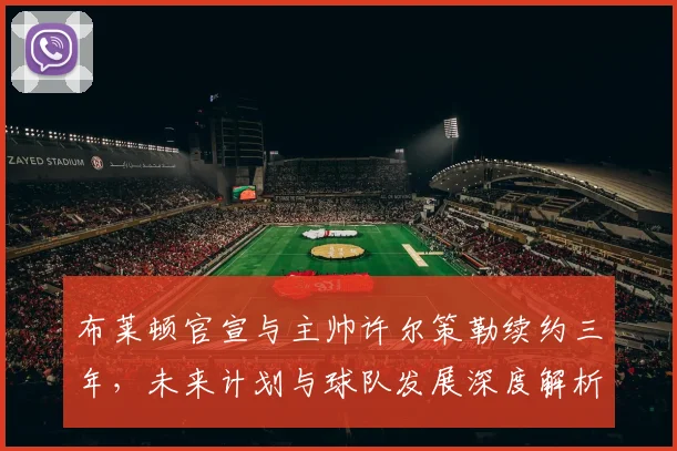 布莱顿官宣与主帅许尔策勒续约三年，未来计划与球队发展深度解析
