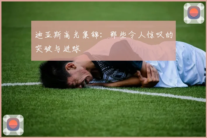 迪亚斯高光集锦：那些令人惊叹的突破与进球